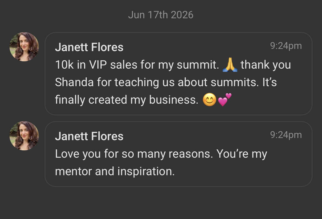 Janett Flores: &ldquo;10k in VIP sales for my summit. Thank you Shanda for teaching us about summits. It&rsquo;s finally created my business.&rdquo; And: &ldquo;Love you for so many reasons. You&rsquo;re my mentor and inspiration.&rdquo;
